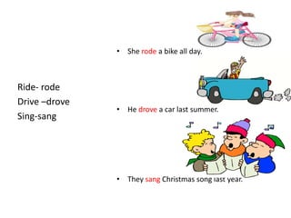 • She rode a bike all day.



Ride- rode
Drive –drove
               • He drove a car last summer.
Sing-sang




               • They sang Christmas song last year.
 