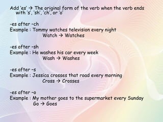 Add „es‟  The original form of the verb when the verb ends
with „s‟, „sh‟, „ch‟, or „o‟
-es after –ch
Example : Tommy watches television every night
Watch  Watches
-es after –sh
Example : He washes his car every week
Wash  Washes

-es after –s
Example : Jessica crosses that road every morning
Cross  Crosses
-es after –o
Example : My mother goes to the supermarket every Sunday
Go  Goes

 