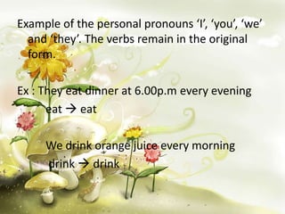 Example of the personal pronouns ‘I’, ‘you’, ‘we’
and ‘they’. The verbs remain in the original
form.
Ex : They eat dinner at 6.00p.m every evening
eat  eat
We drink orange juice every morning
drink  drink

 
