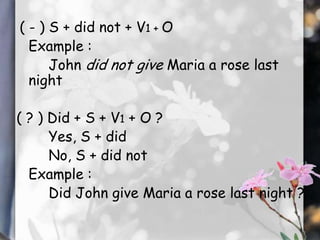 ( - ) S + did not + V1 + O
Example :
John did not give Maria a rose last
night
( ? ) Did + S + V1 + O ?
Yes, S + did
No, S + did not
Example :
Did John give Maria a rose last night ?

 