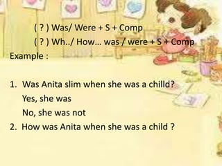 ( ? ) Was/ Were + S + Comp
( ? ) Wh../ How… was / were + S + Comp
Example :
1. Was Anita slim when she was a chilld?
Yes, she was
No, she was not
2. How was Anita when she was a child ?

 