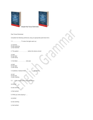 Simple Past Tense Exercises
Past Tense Worksheet
Complete the following sentences using an appropriate past tense form.
1. I .. TV when the lights went out.
a) watched
b) was watching
c) had watched
2. The patient . before the doctor arrived.
a) died
b) had died
c) was dying
3. His father .. last year.
a) died
b) had died
c) was dying
4. Suddenly I realized that I  him before.
a) met
b) had met
c) was meeting
5. I  in the carport when James turned up.
a) worked
b) was working
c) had worked
6. While you were playing I  .
a) worked
b) was working
c) had worked
 