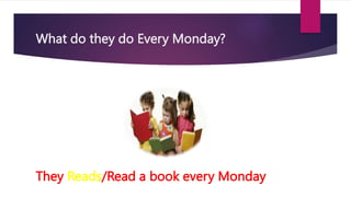 What do they do Every Monday?
They Reads/Read a book every Monday
 