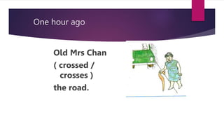 One hour ago
Old Mrs Chan
( crossed /
crosses )
the road.
 