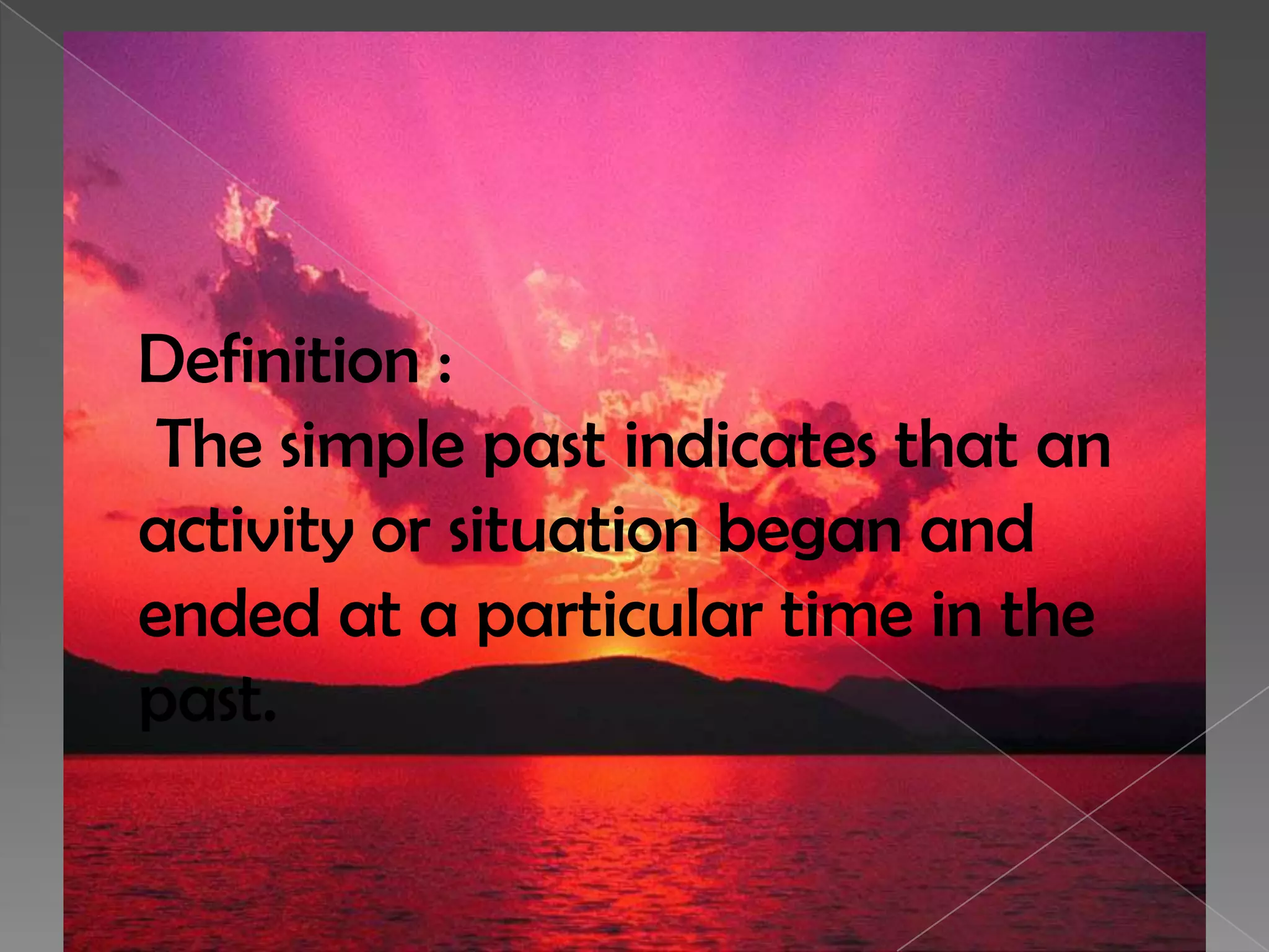 Definition :
The simple past indicates that an
activity or situation began and
ended at a particular time in the
past.