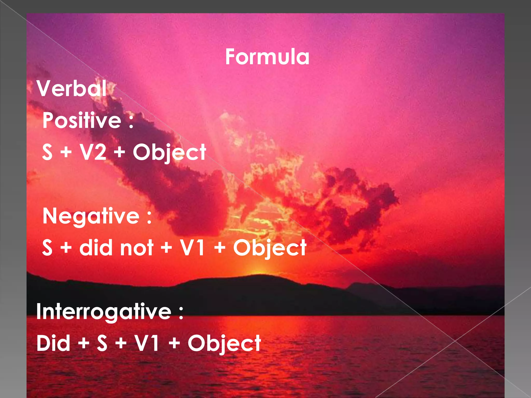 Formula
Verbal
Positive :
S + V2 + Object
Negative :
S + did not + V1 + Object
Interrogative :
Did + S + V1 + Object