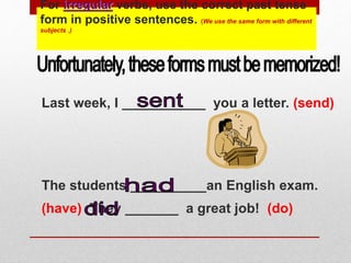 For irregular verbs, use the correct past tense
form in positive sentences. (We use the same form with different
subjects .)
Last week, I ___________ you a letter. (send)
The students __________an English exam.
(have) They _______ a great job! (do)
 