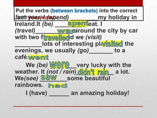 Put the verbs (between brackets) into the correct
form (simple past).Last year, I (spend) ________my holiday in
Ireland.It (be) ________great. I
(travel)___________ around the city by car
with two friends and we (visit)
________lots of interesting places. In the
evenings, we usually (go)_______ to a
café.
We (be) ________very lucky with the
weather. It (not / rain)___________ a lot.
We(see) ________some beautiful
rainbows.
I (have) ______ an amazing holiday!
 