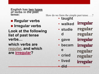How do we form the simple past tense . . .?
English has two types
of verbs in the past
tense:
• taught
• walked
• studie
d
• gave
• becam
e
• cried
• lived
• did
Look at the following
list of past tense
verbs…
which verbs are
regular, and which
are irregular?
 Regular verbs
 Irregular verbs
 