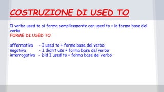 COSTRUZIONE DI USED TO
Il verbo used to si forma semplicemente con used to + la forma base del
verbo
FORME DI USED TO
affermativa - I used to + forma base del verbo
negativa - I didn’t use + forma base del verbo
interrogativa - Did I used to + forma base del verbo
 
