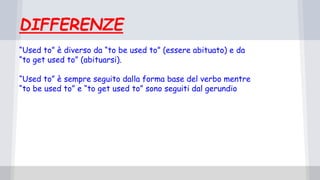 DIFFERENZE
“Used to” è diverso da “to be used to” (essere abituato) e da
“to get used to” (abituarsi).
“Used to” è sempre seguito dalla forma base del verbo mentre
“to be used to” e “to get used to” sono seguiti dal gerundio
 