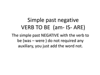 Simple past negative
VERB TO BE (am- IS- ARE)
The simple past NEGATIVE with the verb to
be (was – were ) do not required any
auxiliary, you just add the word not.
 