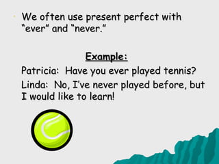 •   We often use present perfect with
    “ever” and “never.”

                   Example:
    Patricia: Have you ever played tennis?
    Linda: No, I’ve never played before, but
    I would like to learn!
 