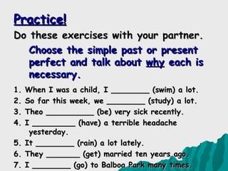 Practice!
Do these exercises with your partner.
   Choose the simple past or present
   perfect and talk about why each is
   necessary.
1.   When I was a child, I ________ (swim) a lot.
2.   So far this week, we ________ (study) a lot.
3.   Theo __________ (be) very sick recently.
4.   I _________ (have) a terrible headache
      yesterday.
5.   It ________ (rain) a lot lately.
6.   They _______ (get) married ten years ago.
7.   I ________ (go) to Balboa Park many times.
 