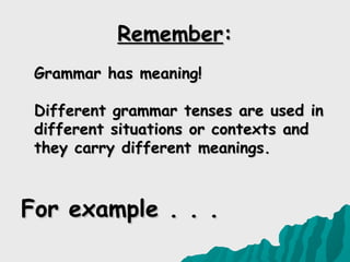 Remember:
 Grammar has meaning!

 Different grammar tenses are used in
 different situations or contexts and
 they carry different meanings.



For example . . .
 