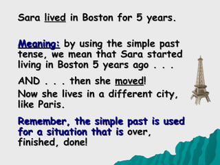 Sara lived in Boston for 5 years.

Meaning: by using the simple past
tense, we mean that Sara started
living in Boston 5 years ago . . .
AND . . . then she moved!
Now she lives in a different city,
like Paris.
Remember, the simple past is used
for a situation that is over,
finished, done!
 