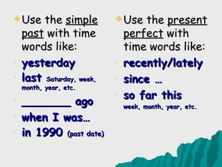  Use    the simple         Use   the present
    past with time             perfect with
    words like:                time words like:
•   yesterday              •   recently/lately
•   last Saturday, week,   •   since …
    month, year, etc.
                           •   so far this
•   _______ ago                week, month, year, etc.
•   when I was…
•   in 1990 (past date)
 
