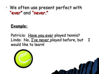• We often use present perfect withWe often use present perfect with
“ever”“ever” andand “never.”“never.”
Example:Example:
Patricia:Patricia: Have you everHave you ever played tennis?played tennis?
Linda: No,Linda: No, I’ve neverI’ve never played before, but Iplayed before, but I
would like to learn!would like to learn!
 