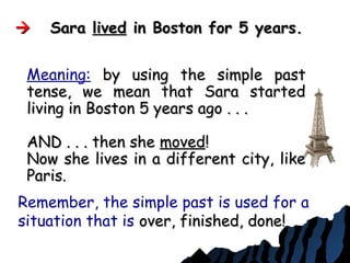  SaraSara livedlived in Boston for 5 years.in Boston for 5 years.
Remember, the simple past is used for a
situation that is over, finished, done!over, finished, done!
Meaning: by using the simple pastby using the simple past
tense, we mean that Sara startedtense, we mean that Sara started
living in Boston 5 years ago . . .living in Boston 5 years ago . . .
AND . . . then sheAND . . . then she movedmoved!!
Now she lives in a different city, likeNow she lives in a different city, like
Paris.Paris.
 