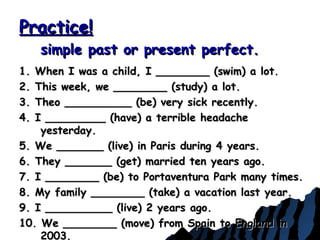 Practice!Practice!
simple past or present perfect.simple past or present perfect.
1. When I was a child, I ________ (swim) a lot.1. When I was a child, I ________ (swim) a lot.
2. This week, we ________ (study) a lot.2. This week, we ________ (study) a lot.
3. Theo __________ (be) very sick recently.3. Theo __________ (be) very sick recently.
4. I _________ (have) a terrible headache4. I _________ (have) a terrible headache
yesterday.yesterday.
5. We _______ (live) in Paris during 4 years.5. We _______ (live) in Paris during 4 years.
6. They _______ (get) married ten years ago.6. They _______ (get) married ten years ago.
7. I ________ (be) to Portaventura Park many times.7. I ________ (be) to Portaventura Park many times.
8. My family ________ (take) a vacation last year.8. My family ________ (take) a vacation last year.
9. I __________ (live) 2 years ago.9. I __________ (live) 2 years ago.
10. We ________ (move) from Spain to England in10. We ________ (move) from Spain to England in
2003.2003.
 