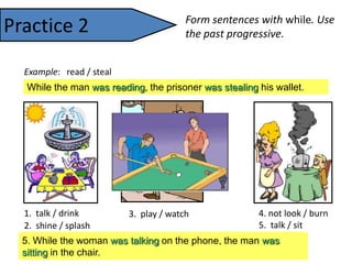 Practice 2

Form sentences with while. Use
the past progressive.

Example: read / steal

While the man was reading, the prisoner was stealing his wallet.

1. talk / drink
4. not look / burn
3. play / watch
5. talk / sit
2. shine / splash
4. While the woman was not looking, theother manman was
5. While the woman was talkingpool, thewere drinking burning.
3. While one sun waswere talking, fountain wasthe was
man was playing on the toast splashing.
1.
the women shining, the they phone, was tea.
2.
sitting in the chair.
watching.

 