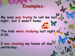 Examples:
My mom was trying to call me last
night, but I wasn’t home.
The kids were studying last night at
9:00.
I was cleaning my house all day
yesterday.

 