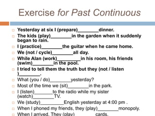 Exercise for Past Continuous
 Yesterday at six I (prepare)________dinner.
 The kids (play)________in the garden when it suddenly
began to rain.
 I (practice)________the guitar when he came home.
 We (not / cycle)________all day.
 While Alan (work)_________in his room, his friends
(swim)________in the pool.
 I tried to tell them the truth but they (not / listen
)________.
 What (you / do)________yesterday?
 Most of the time we (sit)________in the park.
 I (listen)_______to the radio while my sister
(watch)________TV.
 We (study)_________English yesterday at 4:00 pm .
 When I phoned my friends, they (play)________monopoly.
 When I arrived, They (play)________cards.
 