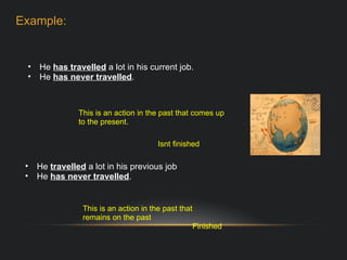 He  has travelled  a lot in his current job. He  has never travelled . This is an action in the past that comes up to the present. Isnt finished He  travelled   a lot in his previous job He  has never travelled . This is an action in the past that remains on the past Finished Example: 