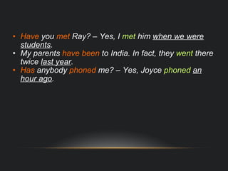 Have  you  met  Ray? – Yes, I  met  him  when we were students . My parents  have been  to India. In fact, they  went  there twice  last year . Has  anybody  phoned  me? – Yes, Joyce  phoned   an hour ago . 