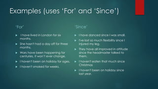 Examples (uses ‘For’ and ‘Since’)
‘For’ ‘Since’
 I have danced since I was small.
 I've lost so much flexibility since I
injured my leg.
 They have all improved in attitude
since the headmaster talked to
them.
 I haven't eaten that much since
Christmas
 I haven't been on holiday since
last year.
 I have lived in London for six
months.
 She hasn't had a day off for three
months.
 Wars have been happening for
centuries, it won’t ever change.
 I haven't been on holiday for ages.
 I haven't smoked for weeks.
 