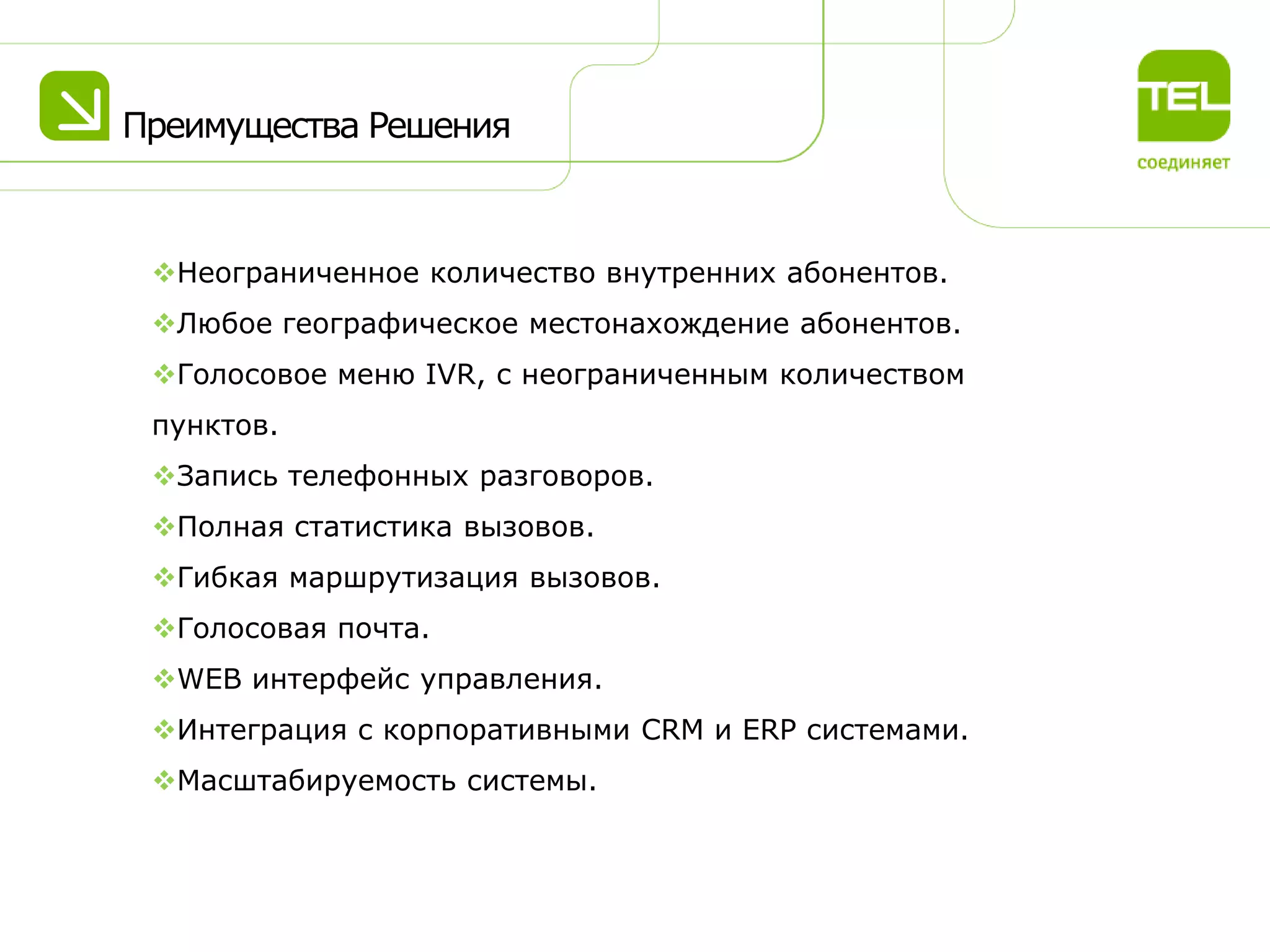 Преимущества Решения

Неограниченное количество внутренних абонентов.
Любое географическое местонахождение абонентов.
Голосовое меню IVR, с неограниченным количеством
пунктов.
Запись телефонных разговоров.
Полная статистика вызовов.
Гибкая маршрутизация вызовов.
Голосовая почта.
WEB интерфейс управления.
Интеграция с корпоративными CRM и ERP системами.

Масштабируемость системы.

 