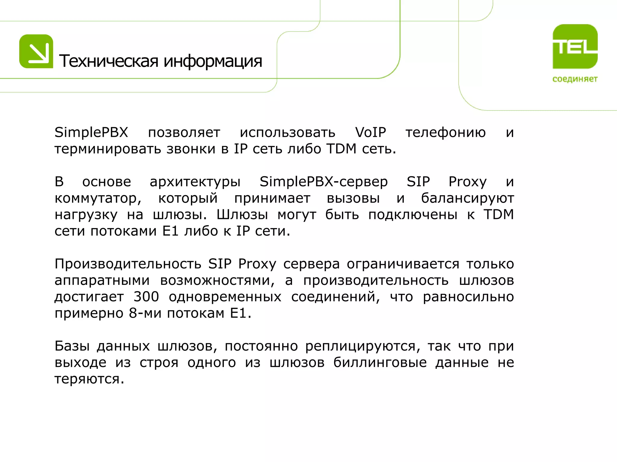 Техническая информация

SimplePBX позволяет использовать VoIP телефонию
терминировать звонки в IP сеть либо TDM сеть.

и

В основе архитектуры SimplePBX-сервер SIP Proxy и
коммутатор, который принимает вызовы и балансируют
нагрузку на шлюзы. Шлюзы могут быть подключены к TDM
сети потоками Е1 либо к IP сети.
Производительность SIP Proxy сервера ограничивается только
аппаратными возможностями, а производительность шлюзов
достигает 300 одновременных соединений, что равносильно
примерно 8-ми потокам Е1.
Базы данных шлюзов, постоянно реплицируются, так что при
выходе из строя одного из шлюзов биллинговые данные не
теряются.

 