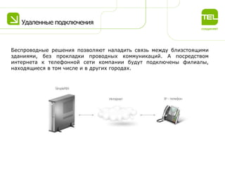 Удаленные подключения

Беспроводные решения позволяют наладить связь между близстоящими
зданиями, без прокладки проводных коммуникаций. А посредством
интернета к телефонной сети компании будут подключены филиалы,
находящиеся в том числе и в других городах.

 