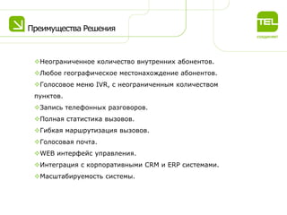 Преимущества Решения

Неограниченное количество внутренних абонентов.
Любое географическое местонахождение абонентов.
Голосовое меню IVR, с неограниченным количеством
пунктов.
Запись телефонных разговоров.
Полная статистика вызовов.
Гибкая маршрутизация вызовов.
Голосовая почта.
WEB интерфейс управления.
Интеграция с корпоративными CRM и ERP системами.

Масштабируемость системы.

 