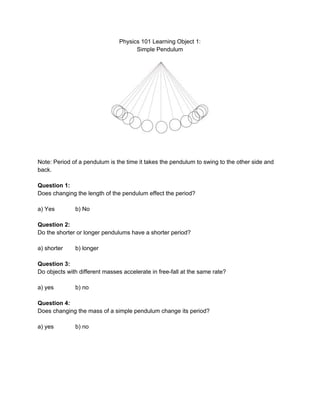 Physics101LearningObject1:
SimplePendulum




Note:Periodofapendulumisthetimeittakesthependulumtoswingtotheothersideand
back.

Question1:
Doeschangingthelengthofthependulumeffecttheperiod?

a)Yes b)No

Question2:
Dotheshorterorlongerpendulumshaveashorterperiod?

a)shorter b)longer

Question3:
Doobjectswithdifferentmassesaccelerateinfree­fallatthesamerate?

a)yes b)no

Question4:
Doeschangingthemassofasimplependulumchangeitsperiod?

a)yes b)no





 