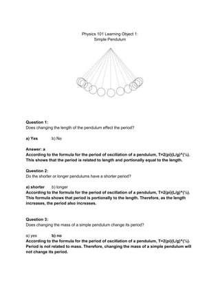 
Physics101LearningObject1:
SimplePendulum





Question1:
Doeschangingthelengthofthependulumeffecttheperiod?

a)Yes b)No

Answer:a
Accordingtotheformulafortheperiodofoscillationofapendulum,T=2(pi)(L/g)^(½).
Thisshowsthattheperiodisrelatedtolengthandportionallyequaltothelength.

Question2:
Dotheshorterorlongerpendulumshaveashorterperiod?

a)shorter b)longer
Accordingtotheformulafortheperiodofoscillationofapendulum,T=2(pi)(L/g)^(½).
Thisformulashowsthatperiodisportionallytothelength.Therefore,asthelength
increases,theperiodalsoincreases.


Question3:
Doeschangingthemassofasimplependulumchangeitsperiod?

a)yes b)no
Accordingtotheformulafortheperiodofoscillationofapendulum,T=2(pi)(L/g)^(½).
Periodisnotrelatedtomass.Therefore,changingthemassofasimplependulumwill
notchangeitsperiod.
 