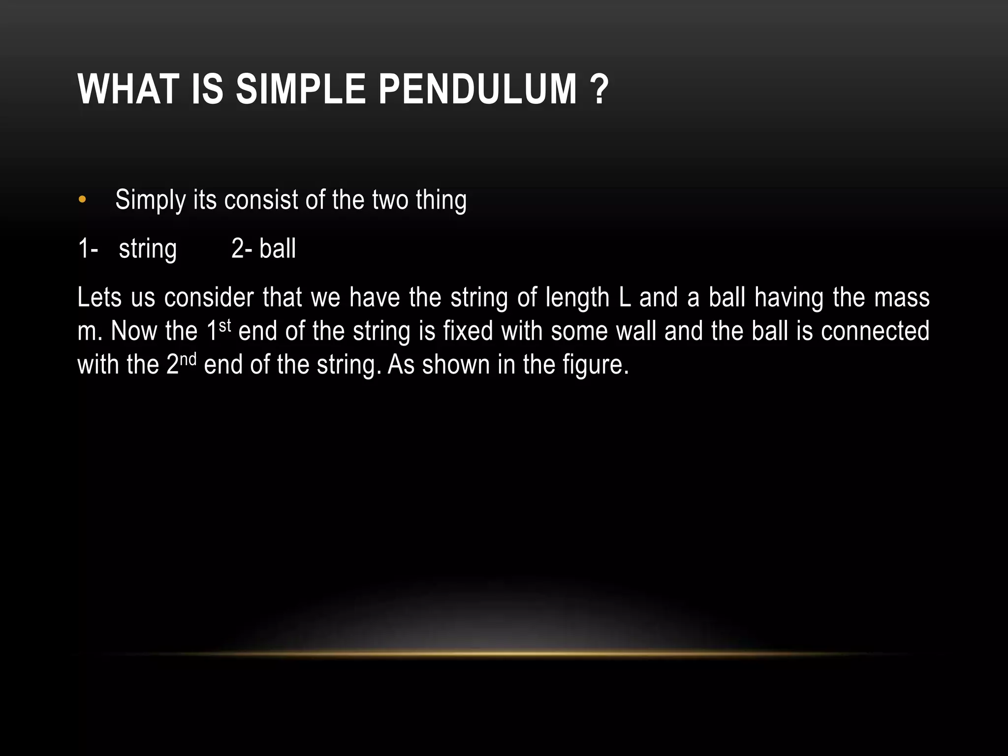 WHAT IS SIMPLE PENDULUM ?
• Simply its consist of the two thing
1- string 2- ball
Lets us consider that we have the string of length L and a ball having the mass
m. Now the 1st end of the string is fixed with some wall and the ball is connected
with the 2nd end of the string. As shown in the figure.