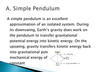 A simple pendulum is an excellent approximation of an isolated system. During its downswing, Earth’s gravity does work on the pendulum to transfer gravitational potential energy into kinetic energy. On the upswing, gravity transfers kinetic energy back into gravitational potential energy. The mechanical energy of the pendulum is constant  