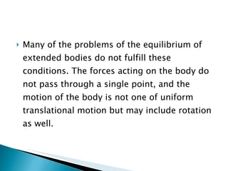 Many of the problems of the equilibrium of extended bodies do not fulfill these conditions. The forces acting on the body do not pass through a single point, and the motion of the body is not one of uniform translational motion but may include rotation as well. 