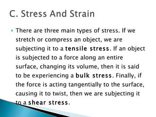 There are three main types of stress. If we stretch or compress an object, we are subjecting it to a  tensile stress . If an object is subjected to a force along an entire surface, changing its volume, then it is said to be experiencing a  bulk stress . Finally, if the force is acting tangentially to the surface, causing it to twist, then we are subjecting it to a  shear stress . 