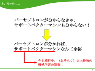 と、その前に…




    パーセプトロンが分からなきゃ、
    サポートベクターマシンも分からない！



    パーセプトロンが分かれば、
    サポートベクターマシンなんて余裕！

          今も流行中、（おそらく）史上最強の
          機械学習分類器！
                          3
 
