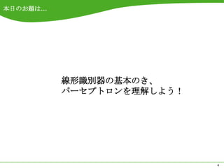 本日のお題は…




          線形識別器の基本のき、
          パーセプトロンを理解しよう！




                           4
 