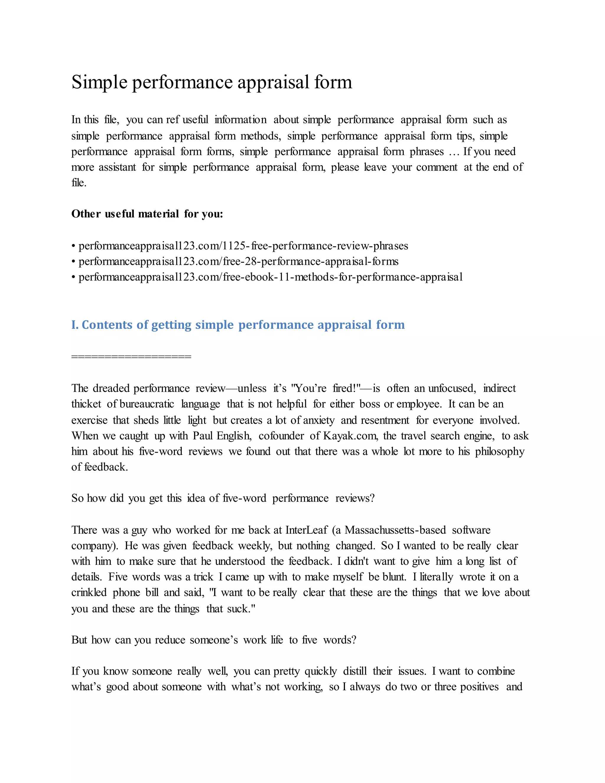 Simple performance appraisal form
In this file, you can ref useful information about simple performance appraisal form such as
simple performance appraisal form methods, simple performance appraisal form tips, simple
performance appraisal form forms, simple performance appraisal form phrases … If you need
more assistant for simple performance appraisal form, please leave your comment at the end of
file.
Other useful material for you:
• performanceappraisal123.com/1125-free-performance-review-phrases
• performanceappraisal123.com/free-28-performance-appraisal-forms
• performanceappraisal123.com/free-ebook-11-methods-for-performance-appraisal
I. Contents of getting simple performance appraisal form
==================
The dreaded performance review—unless it’s "You’re fired!"—is often an unfocused, indirect
thicket of bureaucratic language that is not helpful for either boss or employee. It can be an
exercise that sheds little light but creates a lot of anxiety and resentment for everyone involved.
When we caught up with Paul English, cofounder of Kayak.com, the travel search engine, to ask
him about his five-word reviews we found out that there was a whole lot more to his philosophy
of feedback.
So how did you get this idea of five-word performance reviews?
There was a guy who worked for me back at InterLeaf (a Massachussetts-based software
company). He was given feedback weekly, but nothing changed. So I wanted to be really clear
with him to make sure that he understood the feedback. I didn't want to give him a long list of
details. Five words was a trick I came up with to make myself be blunt. I literally wrote it on a
crinkled phone bill and said, "I want to be really clear that these are the things that we love about
you and these are the things that suck."
But how can you reduce someone’s work life to five words?
If you know someone really well, you can pretty quickly distill their issues. I want to combine
what’s good about someone with what’s not working, so I always do two or three positives and
 