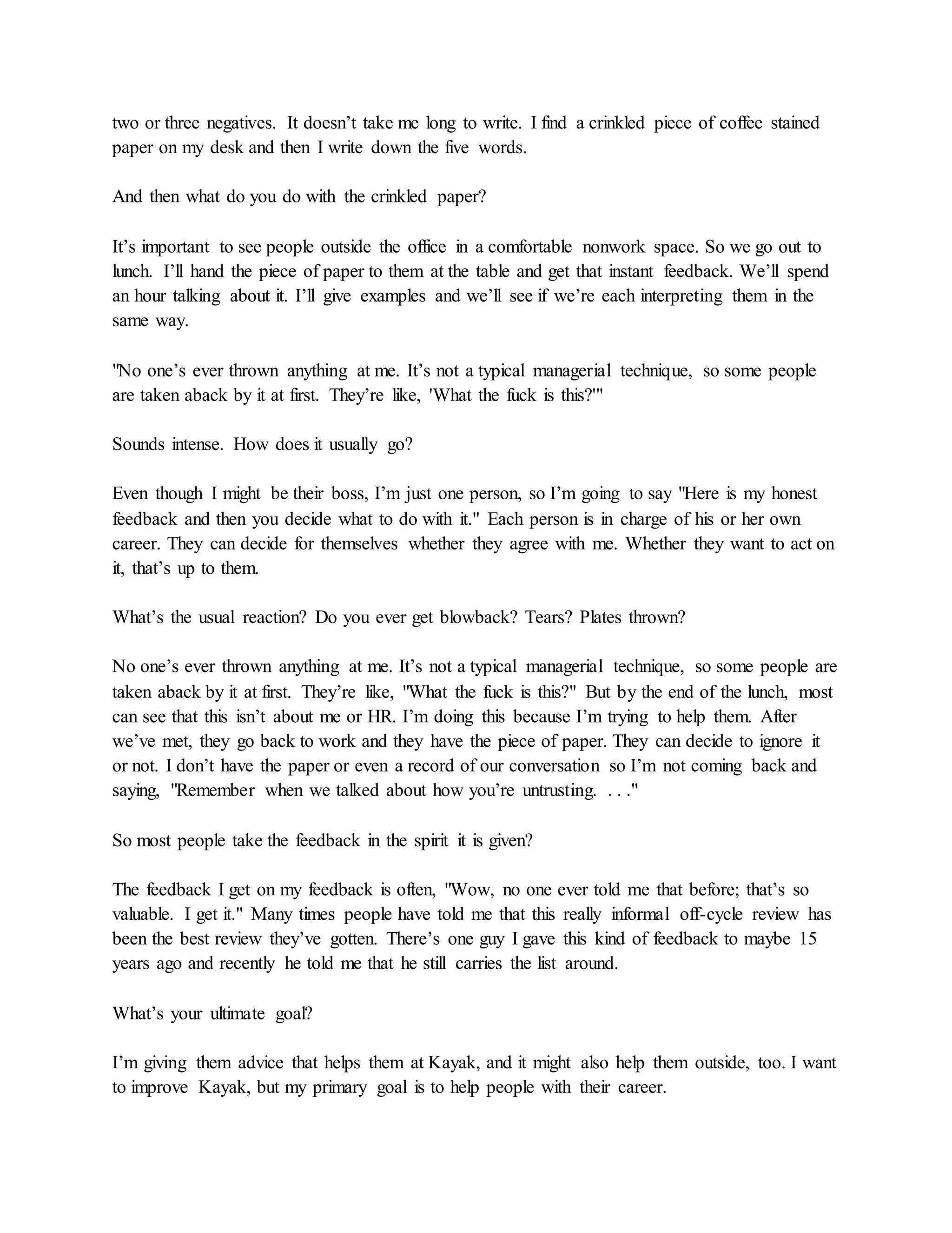two or three negatives. It doesn’t take me long to write. I find a crinkled piece of coffee stained
paper on my desk and then I write down the five words.
And then what do you do with the crinkled paper?
It’s important to see people outside the office in a comfortable nonwork space. So we go out to
lunch. I’ll hand the piece of paper to them at the table and get that instant feedback. We’ll spend
an hour talking about it. I’ll give examples and we’ll see if we’re each interpreting them in the
same way.
"No one’s ever thrown anything at me. It’s not a typical managerial technique, so some people
are taken aback by it at first. They’re like, 'What the fuck is this?'"
Sounds intense. How does it usually go?
Even though I might be their boss, I’m just one person, so I’m going to say "Here is my honest
feedback and then you decide what to do with it." Each person is in charge of his or her own
career. They can decide for themselves whether they agree with me. Whether they want to act on
it, that’s up to them.
What’s the usual reaction? Do you ever get blowback? Tears? Plates thrown?
No one’s ever thrown anything at me. It’s not a typical managerial technique, so some people are
taken aback by it at first. They’re like, "What the fuck is this?" But by the end of the lunch, most
can see that this isn’t about me or HR. I’m doing this because I’m trying to help them. After
we’ve met, they go back to work and they have the piece of paper. They can decide to ignore it
or not. I don’t have the paper or even a record of our conversation so I’m not coming back and
saying, "Remember when we talked about how you’re untrusting. . . ."
So most people take the feedback in the spirit it is given?
The feedback I get on my feedback is often, "Wow, no one ever told me that before; that’s so
valuable. I get it." Many times people have told me that this really informal off-cycle review has
been the best review they’ve gotten. There’s one guy I gave this kind of feedback to maybe 15
years ago and recently he told me that he still carries the list around.
What’s your ultimate goal?
I’m giving them advice that helps them at Kayak, and it might also help them outside, too. I want
to improve Kayak, but my primary goal is to help people with their career.
 
