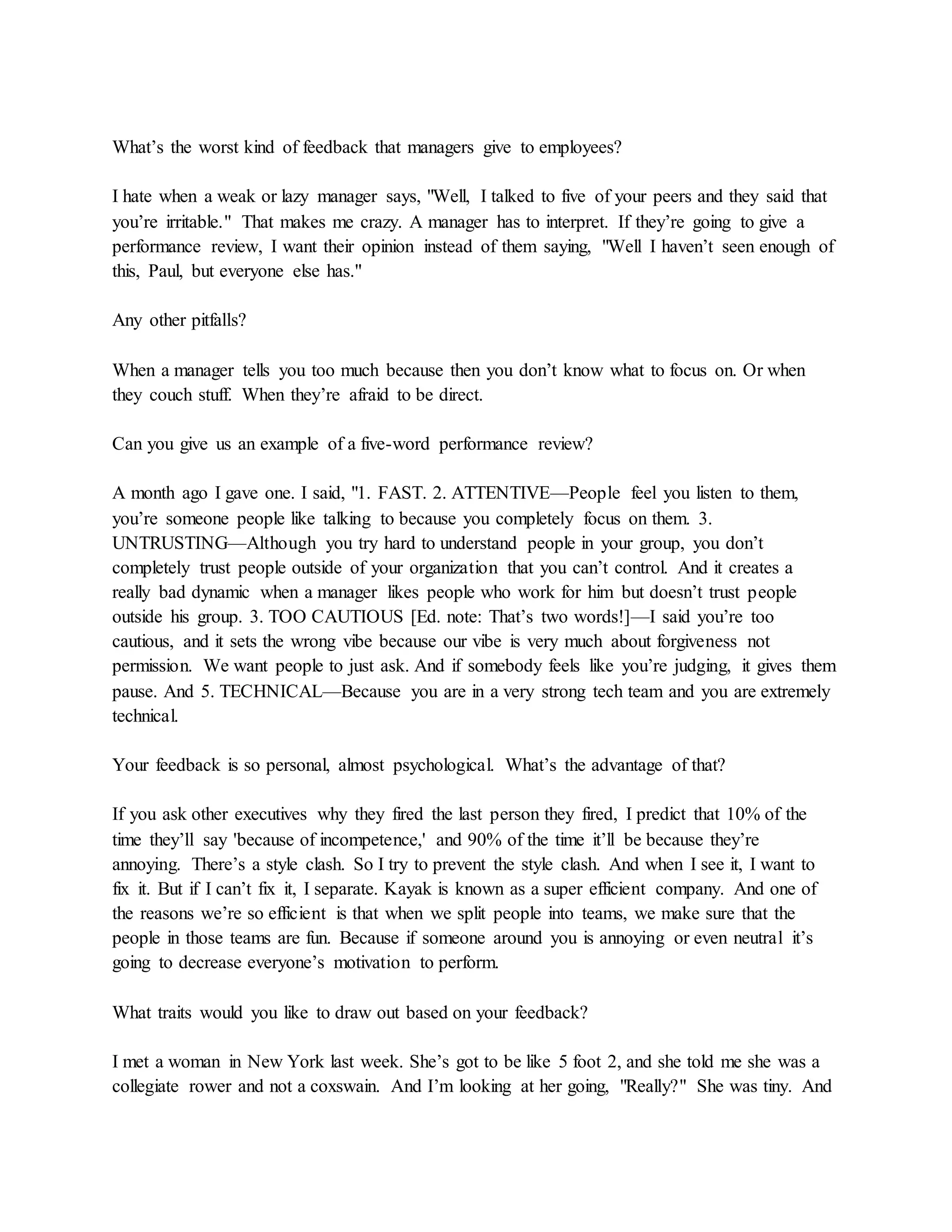 What’s the worst kind of feedback that managers give to employees?
I hate when a weak or lazy manager says, "Well, I talked to five of your peers and they said that
you’re irritable." That makes me crazy. A manager has to interpret. If they’re going to give a
performance review, I want their opinion instead of them saying, "Well I haven’t seen enough of
this, Paul, but everyone else has."
Any other pitfalls?
When a manager tells you too much because then you don’t know what to focus on. Or when
they couch stuff. When they’re afraid to be direct.
Can you give us an example of a five-word performance review?
A month ago I gave one. I said, "1. FAST. 2. ATTENTIVE—People feel you listen to them,
you’re someone people like talking to because you completely focus on them. 3.
UNTRUSTING—Although you try hard to understand people in your group, you don’t
completely trust people outside of your organization that you can’t control. And it creates a
really bad dynamic when a manager likes people who work for him but doesn’t trust people
outside his group. 3. TOO CAUTIOUS [Ed. note: That’s two words!]—I said you’re too
cautious, and it sets the wrong vibe because our vibe is very much about forgiveness not
permission. We want people to just ask. And if somebody feels like you’re judging, it gives them
pause. And 5. TECHNICAL—Because you are in a very strong tech team and you are extremely
technical.
Your feedback is so personal, almost psychological. What’s the advantage of that?
If you ask other executives why they fired the last person they fired, I predict that 10% of the
time they’ll say 'because of incompetence,' and 90% of the time it’ll be because they’re
annoying. There’s a style clash. So I try to prevent the style clash. And when I see it, I want to
fix it. But if I can’t fix it, I separate. Kayak is known as a super efficient company. And one of
the reasons we’re so efficient is that when we split people into teams, we make sure that the
people in those teams are fun. Because if someone around you is annoying or even neutral it’s
going to decrease everyone’s motivation to perform.
What traits would you like to draw out based on your feedback?
I met a woman in New York last week. She’s got to be like 5 foot 2, and she told me she was a
collegiate rower and not a coxswain. And I’m looking at her going, "Really?" She was tiny. And
 