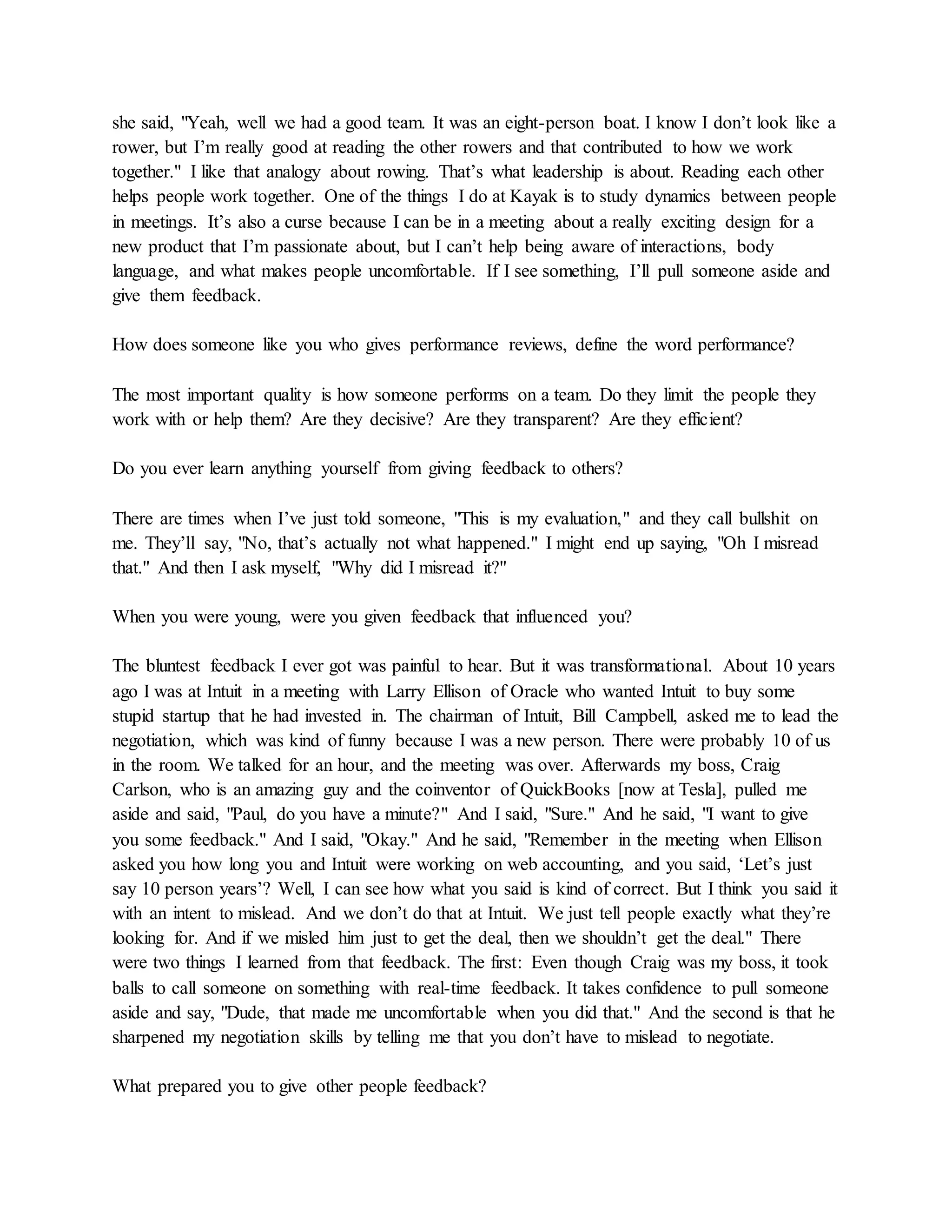 she said, "Yeah, well we had a good team. It was an eight-person boat. I know I don’t look like a
rower, but I’m really good at reading the other rowers and that contributed to how we work
together." I like that analogy about rowing. That’s what leadership is about. Reading each other
helps people work together. One of the things I do at Kayak is to study dynamics between people
in meetings. It’s also a curse because I can be in a meeting about a really exciting design for a
new product that I’m passionate about, but I can’t help being aware of interactions, body
language, and what makes people uncomfortable. If I see something, I’ll pull someone aside and
give them feedback.
How does someone like you who gives performance reviews, define the word performance?
The most important quality is how someone performs on a team. Do they limit the people they
work with or help them? Are they decisive? Are they transparent? Are they efficient?
Do you ever learn anything yourself from giving feedback to others?
There are times when I’ve just told someone, "This is my evaluation," and they call bullshit on
me. They’ll say, "No, that’s actually not what happened." I might end up saying, "Oh I misread
that." And then I ask myself, "Why did I misread it?"
When you were young, were you given feedback that influenced you?
The bluntest feedback I ever got was painful to hear. But it was transformational. About 10 years
ago I was at Intuit in a meeting with Larry Ellison of Oracle who wanted Intuit to buy some
stupid startup that he had invested in. The chairman of Intuit, Bill Campbell, asked me to lead the
negotiation, which was kind of funny because I was a new person. There were probably 10 of us
in the room. We talked for an hour, and the meeting was over. Afterwards my boss, Craig
Carlson, who is an amazing guy and the coinventor of QuickBooks [now at Tesla], pulled me
aside and said, "Paul, do you have a minute?" And I said, "Sure." And he said, "I want to give
you some feedback." And I said, "Okay." And he said, "Remember in the meeting when Ellison
asked you how long you and Intuit were working on web accounting, and you said, ‘Let’s just
say 10 person years’? Well, I can see how what you said is kind of correct. But I think you said it
with an intent to mislead. And we don’t do that at Intuit. We just tell people exactly what they’re
looking for. And if we misled him just to get the deal, then we shouldn’t get the deal." There
were two things I learned from that feedback. The first: Even though Craig was my boss, it took
balls to call someone on something with real-time feedback. It takes confidence to pull someone
aside and say, "Dude, that made me uncomfortable when you did that." And the second is that he
sharpened my negotiation skills by telling me that you don’t have to mislead to negotiate.
What prepared you to give other people feedback?
 