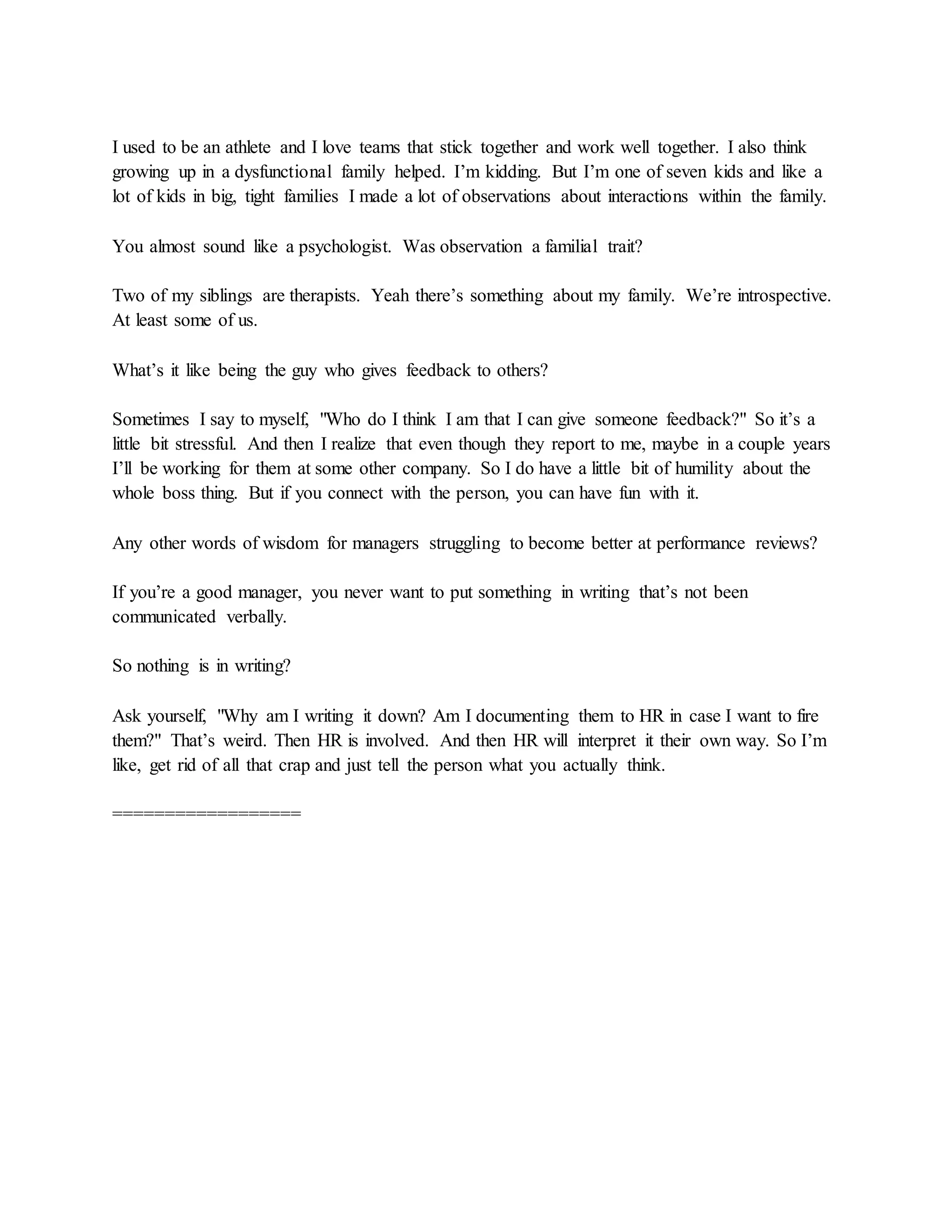 I used to be an athlete and I love teams that stick together and work well together. I also think
growing up in a dysfunctional family helped. I’m kidding. But I’m one of seven kids and like a
lot of kids in big, tight families I made a lot of observations about interactions within the family.
You almost sound like a psychologist. Was observation a familial trait?
Two of my siblings are therapists. Yeah there’s something about my family. We’re introspective.
At least some of us.
What’s it like being the guy who gives feedback to others?
Sometimes I say to myself, "Who do I think I am that I can give someone feedback?" So it’s a
little bit stressful. And then I realize that even though they report to me, maybe in a couple years
I’ll be working for them at some other company. So I do have a little bit of humility about the
whole boss thing. But if you connect with the person, you can have fun with it.
Any other words of wisdom for managers struggling to become better at performance reviews?
If you’re a good manager, you never want to put something in writing that’s not been
communicated verbally.
So nothing is in writing?
Ask yourself, "Why am I writing it down? Am I documenting them to HR in case I want to fire
them?" That’s weird. Then HR is involved. And then HR will interpret it their own way. So I’m
like, get rid of all that crap and just tell the person what you actually think.
==================
 