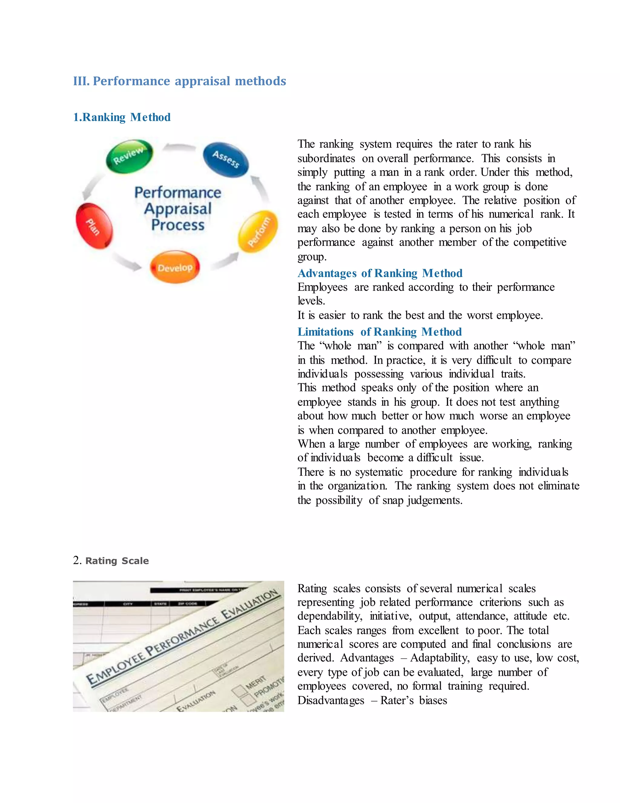 III. Performance appraisal methods
1.Ranking Method
The ranking system requires the rater to rank his
subordinates on overall performance. This consists in
simply putting a man in a rank order. Under this method,
the ranking of an employee in a work group is done
against that of another employee. The relative position of
each employee is tested in terms of his numerical rank. It
may also be done by ranking a person on his job
performance against another member of the competitive
group.
Advantages of Ranking Method
i. Employees are ranked according to their performance
levels.
ii. It is easier to rank the best and the worst employee.
Limitations of Ranking Method
i. The “whole man” is compared with another “whole man”
in this method. In practice, it is very difficult to compare
individuals possessing various individual traits.
ii. This method speaks only of the position where an
employee stands in his group. It does not test anything
about how much better or how much worse an employee
is when compared to another employee.
iii. When a large number of employees are working, ranking
of individuals become a difficult issue.
iv. There is no systematic procedure for ranking individuals
in the organization. The ranking system does not eliminate
the possibility of snap judgements.
2. Rating Scale
Rating scales consists of several numerical scales
representing job related performance criterions such as
dependability, initiative, output, attendance, attitude etc.
Each scales ranges from excellent to poor. The total
numerical scores are computed and final conclusions are
derived. Advantages – Adaptability, easy to use, low cost,
every type of job can be evaluated, large number of
employees covered, no formal training required.
Disadvantages – Rater’s biases
 