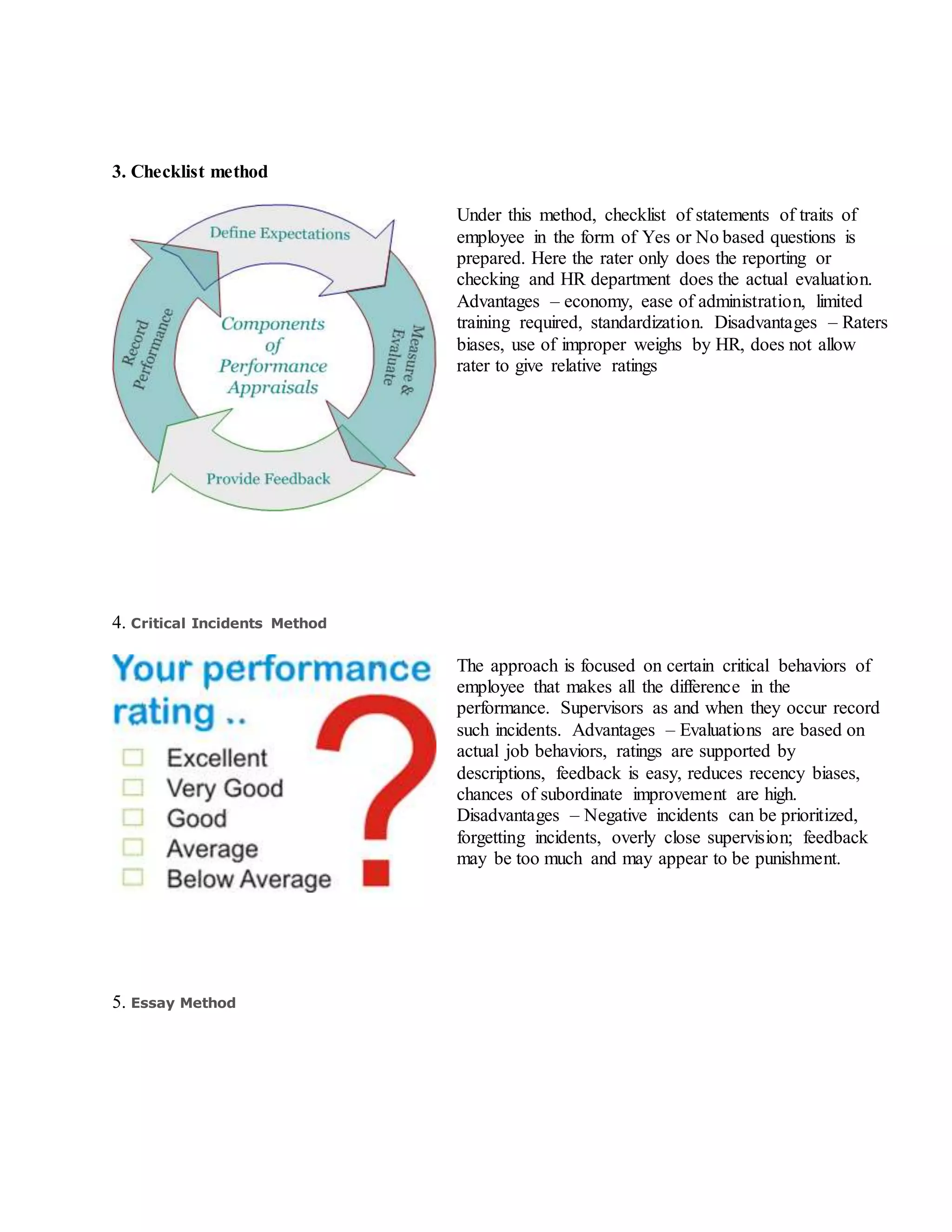 3. Checklist method
Under this method, checklist of statements of traits of
employee in the form of Yes or No based questions is
prepared. Here the rater only does the reporting or
checking and HR department does the actual evaluation.
Advantages – economy, ease of administration, limited
training required, standardization. Disadvantages – Raters
biases, use of improper weighs by HR, does not allow
rater to give relative ratings
4. Critical Incidents Method
The approach is focused on certain critical behaviors of
employee that makes all the difference in the
performance. Supervisors as and when they occur record
such incidents. Advantages – Evaluations are based on
actual job behaviors, ratings are supported by
descriptions, feedback is easy, reduces recency biases,
chances of subordinate improvement are high.
Disadvantages – Negative incidents can be prioritized,
forgetting incidents, overly close supervision; feedback
may be too much and may appear to be punishment.
5. Essay Method
 