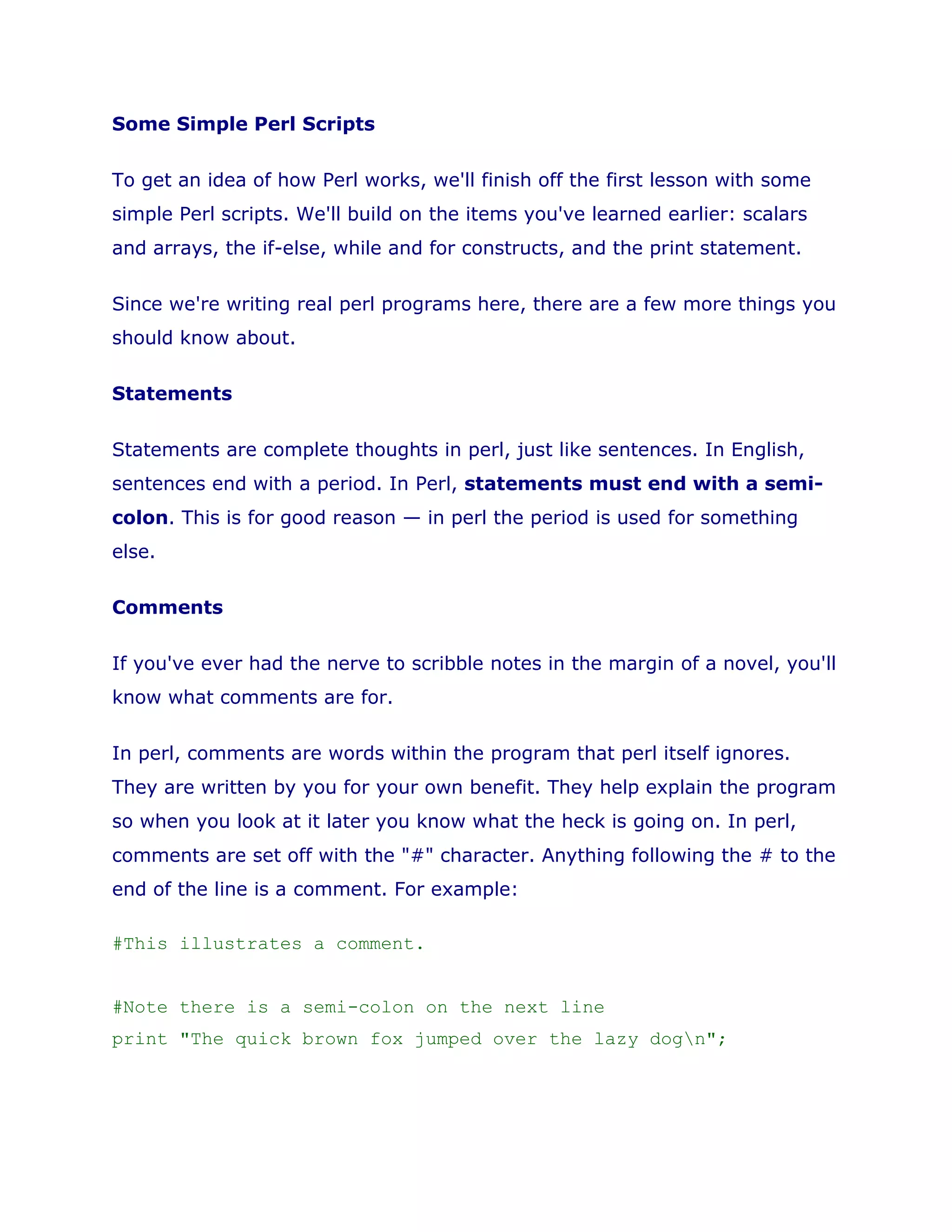 Some Simple Perl Scripts<br />To get an idea of how Perl works, we'll finish off the first lesson with some simple Perl scripts. We'll build on the items you've learned earlier: scalars and arrays, the if-else, while and for constructs, and the print statement. <br />Since we're writing real perl programs here, there are a few more things you should know about. <br />Statements <br />Statements are complete thoughts in perl, just like sentences. In English, sentences end with a period. In Perl, statements must end with a semi-colon. This is for good reason — in perl the period is used for something else. <br />Comments <br />If you've ever had the nerve to scribble notes in the margin of a novel, you'll know what comments are for. <br />In perl, comments are words within the program that perl itself ignores. They are written by you for your own benefit. They help explain the program so when you look at it later you know what the heck is going on. In perl, comments are set off with the \" #\" character. Anything following the # to the end of the line is a comment. For example: <br />#This illustrates a comment.<br /> <br />#Note there is a semi-colon on the next line<br />print \" The quick brown fox jumped over the lazy dog\n\" ;<br />There is another form of comment which is very useful when you want to chop out large sections of code. Borrowing a technique from Perl's embedded documentation, I like to use it in this way: <br />=comment until cut<br />$variable = 1;<br />print \" The variable has the value of $variable\n\" ;<br />...<br />...<br />=cut<br />Commenting out large sections like this can be extremely helpful. <br />The Newline Character <br />In the examples leading up to this section, I've used the print statement a lot. Each time, I've added the funny ending \" \n\" onto the print statement. This odd combo of \n is the newline character. Without it, the print statement would not go on to the next line. <br />Many people are surprised to learn you have to tell the program to go to a new line each time.  But if it did this all by itself every time, then you could never print out complete lines a bit at a time, like this: <br />$num_words = \" eight\" ;<br />print \" There are \" ;<br />print $num_words;<br />print \" words altogether in this sentence.\n\" ;<br />Instead the output would be: <br />There are<br />eight<br /> words altogether in this sentence.<br />Short Forms <br />In perl, some operations are so common they have a shortened form that saves time. These may be strange to the novice, so I'll be careful here. Where appropriate I'll make a comment near the statement to describe the short form. <br />Programming Errors <br />Programming errors? Already? Yes. Programming errors, also affectionately known as bugs, are a fact of programming life. You'll be encountering them soon enough. <br />If you have a mistake in your perl script that makes your meaning unclear, you'll get a message from the perl compiler when you try to run it. To check for these errors before running, you can run perl with the -c flag. And turn on the warnings flag, -w, while you're at it. This picks up hard to find errors too. As an example you'd type in: <br />perl -wc hello.pl<br />to check on the health of the perl script, hello.pl. If there are any syntax errors, you'll hear about them alright! <br />Running the example scripts <br />You can copy any of the following script examples into a file in Notepad and save it as, say, perltest.pl. Then check it for errors by typing <br />perl -wc perltest.pl<br />If it comes back saying \" syntax ok\" , then go ahead and run it by typing <br />perl perltest.pl<br />If it doesn't say \" syntax ok\" , then go and fix the reported error, and try again. <br />Script 1: Adding the numbers 1 to 100, Version 1 <br />$top_number = 100;<br />$x = 1;<br />$total = 0;<br />while ( $x <= $top_number ) {<br />$total = $total + $x;# short form: $total += $x;<br />$x += 1;# do you follow this short form?<br />}<br />print \" The total from 1 to $top_number is $total\n\" ;<br /> <br />Script 2: Adding the numbers 1 to 100. Version 2 <br />This script uses a form of the for loop to go through the integers 1 through 100: <br />$total = 0;<br />#the for loop gives $x the value of all the <br />#numbers from 1 to 100; <br />for $x ( 1 .. 100 ) { <br />$total += $x; # again, the short form <br />}<br />print \" The total from 1 to 100 is $total\n\" ; <br /> <br />Script 3: Printing a menu <br />This script uses an array to store flavors. It also uses a terrific form of the for loop to go through them.  <br />@flavors = ( \" vanilla\" , \" chocolate\" , \" strawberry\" );<br />for $flavor ( @flavors ) {<br />print \" We have $flavor milkshakes\n\" ;<br />}<br />print \" They are 2.95 each\n\" ;<br />print \" Please email your order for home delivery\n\" ;<br />Script 4: Going one way or the other: <br />This allows you to program in a word to make a decision. The \" ne\" in the if statement stands for \" not equal\" and is used to compare text. The \" die\" statement shows you a way to get out of a program when you're in trouble. <br />#You can program answer to be heads or tails<br />$answer = \" heads\" ;<br />if ( $answer ne \" heads\" and $answer ne \" tails\" ) {<br />die \" Answer has a bad value: $answer!\" ;<br />}<br />print \" Answer is programmed to be $answer.\n\" ;<br />if ( $answer eq \" heads\" ) {<br />print \" HEADS! you WON!\n\" ;<br />} else {<br />print \" TAILS?! you lost. Try your coding again!\n\" ;<br />}<br /> <br />Script 5: Going one way or the other, interactively: <br />This allows you to type in a word to make a decision. A shameless sneak peek at the next lesson on input and output. <STDIN> allows us to read a word from the keyboard, and \" chomp\" is a function to remove the newline that's attached to our answer after hitting the carriage return. <br />print \" Please type in either heads or tails: \" ;<br />#The <STDIN> is the way to read keyboard input<br />$answer = <STDIN>;<br />chomp $answer;<br />while ( $answer ne \" heads\" and $answer ne \" tails\" ) {<br />print \" I asked you to type heads or tails. Please do so: \" ;<br />$answer = <STDIN>;<br />chomp $answer;<br />}<br />print \" Thanks. You chose $answer.\n\" ;<br />print \" Hit enter key to continue: \" ;<br />#This line is here to pause the script<br />#until you hit the carriage return<br />#but the input is never used for anything.<br />$_ = <STDIN>;<br />if ( $answer eq \" heads\" ) {<br />print \" HEADS! you WON!\n\" ;<br />} else {<br />print \" TAILS?! you lost. Try again!\n\" ;<br />}<br />